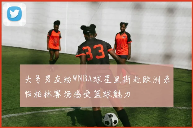 头号男友粉WNBA球星里斯赴欧洲亲临柏林赛场感受篮球魅力