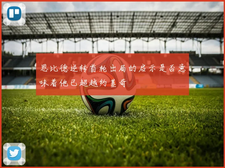 恩比德逆转首轮出局的启示是否意味着他已超越约基奇