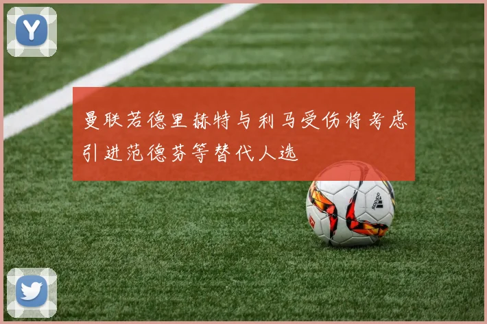 曼联若德里赫特与利马受伤将考虑引进范德芬等替代人选