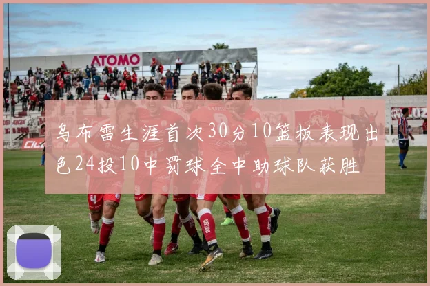 乌布雷生涯首次30分10篮板表现出色24投10中罚球全中助球队获胜