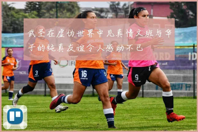 武圣在虚伪世界中见真情文班与华子的纯真友谊令人感动不已
