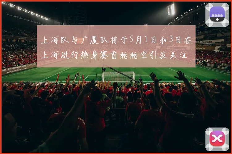 上海队与广厦队将于5月1日和3日在上海进行热身赛首轮轮空引发关注