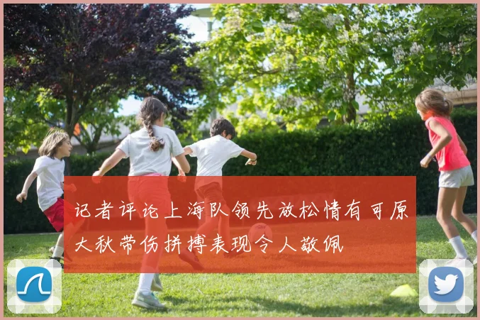 记者评论上海队领先放松情有可原大秋带伤拼搏表现令人敬佩