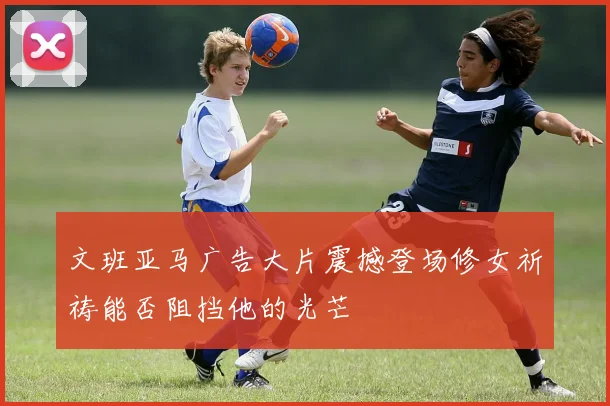 文班亚马广告大片震撼登场修女祈祷能否阻挡他的光芒