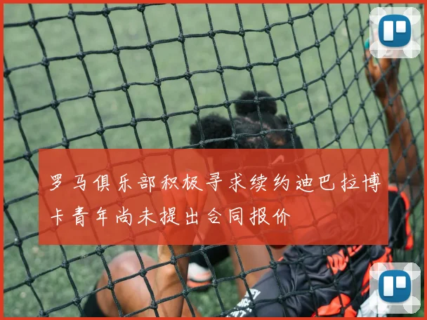 罗马俱乐部积极寻求续约迪巴拉博卡青年尚未提出合同报价