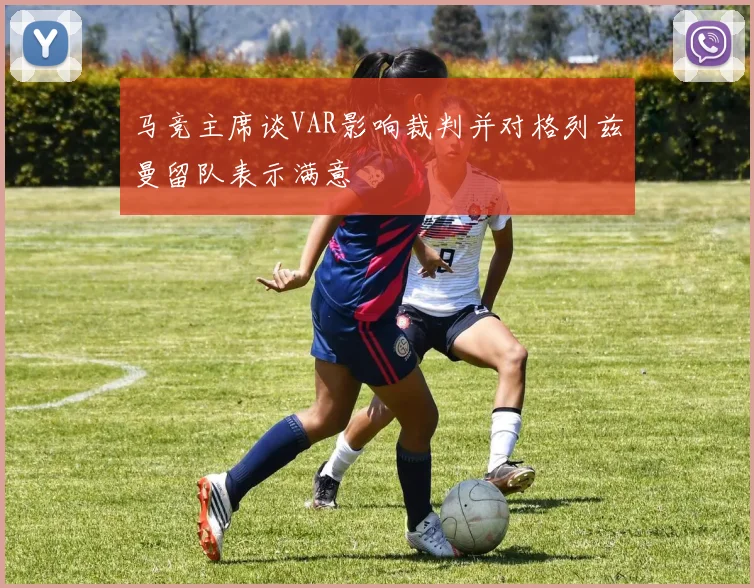 马竞主席谈VAR影响裁判并对格列兹曼留队表示满意