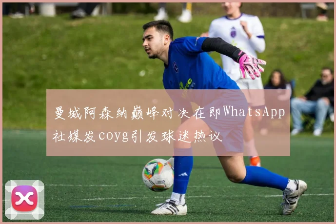 曼城阿森纳巅峰对决在即WhatsApp社媒发coyg引发球迷热议