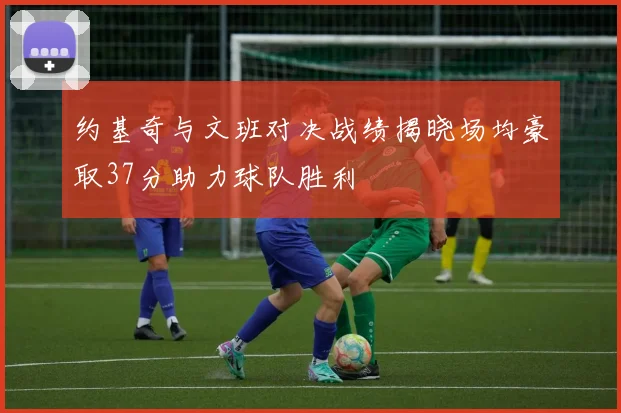 约基奇与文班对决战绩揭晓场均豪取37分助力球队胜利
