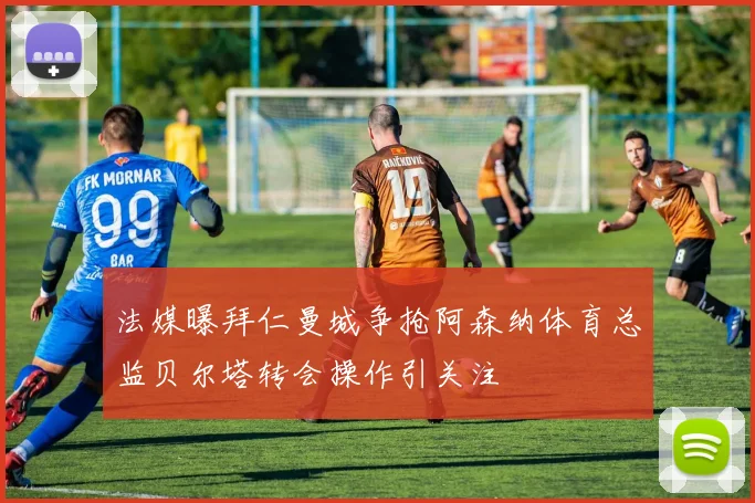 法媒曝拜仁曼城争抢阿森纳体育总监贝尔塔转会操作引关注