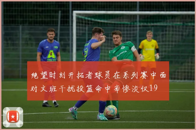 绝望时刻开拓者球员在系列赛中面对文班干扰投篮命中率惨淡仅19
