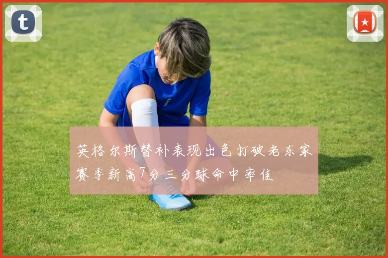 英格尔斯替补表现出色打破老东家赛季新高7分三分球命中率佳